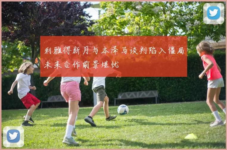 利雅得新月与本泽马谈判陷入僵局未来合作前景堪忧