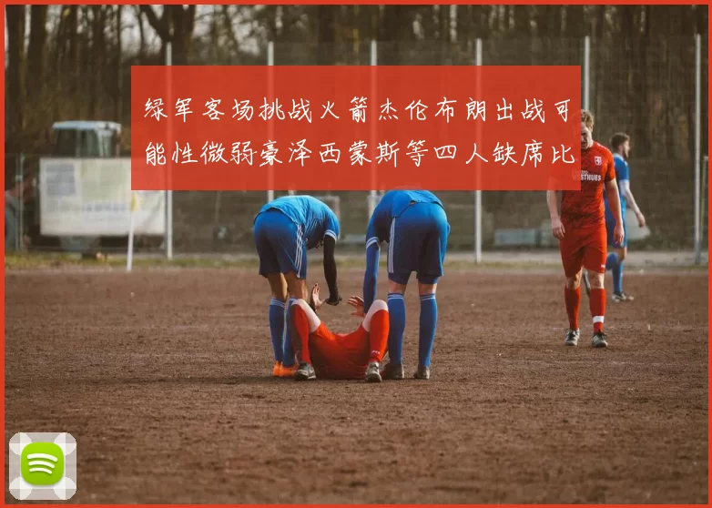 绿军客场挑战火箭杰伦布朗出战可能性微弱豪泽西蒙斯等四人缺席比赛