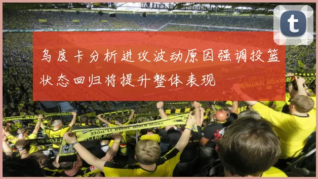 乌度卡分析进攻波动原因强调投篮状态回归将提升整体表现
