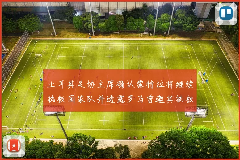 土耳其足协主席确认蒙特拉将继续执教国家队并透露罗马曾邀其执教