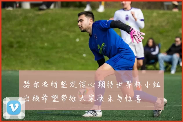 瑟尔洛特坚定信心期待世界杯小组出线希望带给大家快乐与惊喜