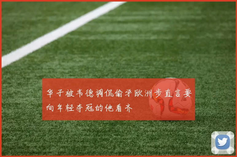 华子被韦德调侃偷学欧洲步直言要向年轻夺冠的他看齐