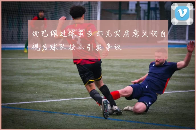 姆巴佩进球虽多却无实质意义仍自视为球队核心引发争议
