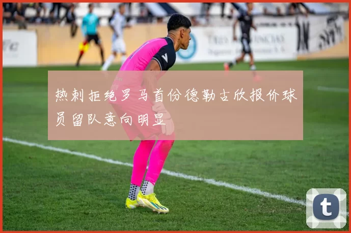 热刺拒绝罗马首份德勒古欣报价球员留队意向明显