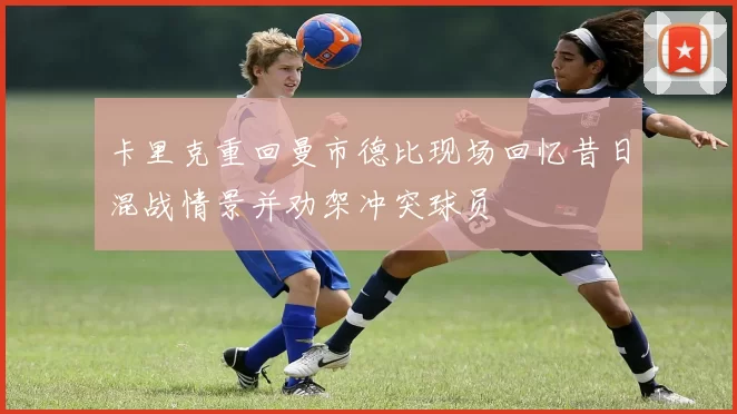卡里克重回曼市德比现场回忆昔日混战情景并劝架冲突球员