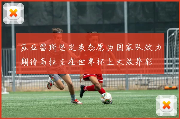 苏亚雷斯坚定表态愿为国家队效力期待乌拉圭在世界杯上大放异彩