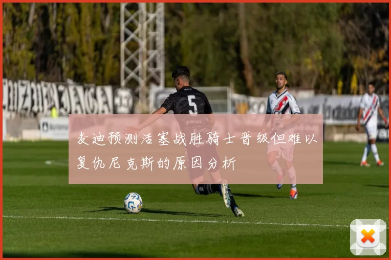 麦迪预测活塞战胜骑士晋级但难以复仇尼克斯的原因分析