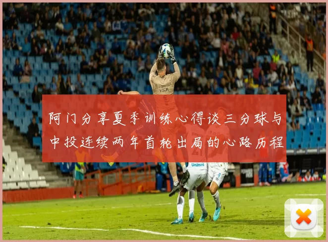 阿门分享夏季训练心得谈三分球与中投连续两年首轮出局的心路历程