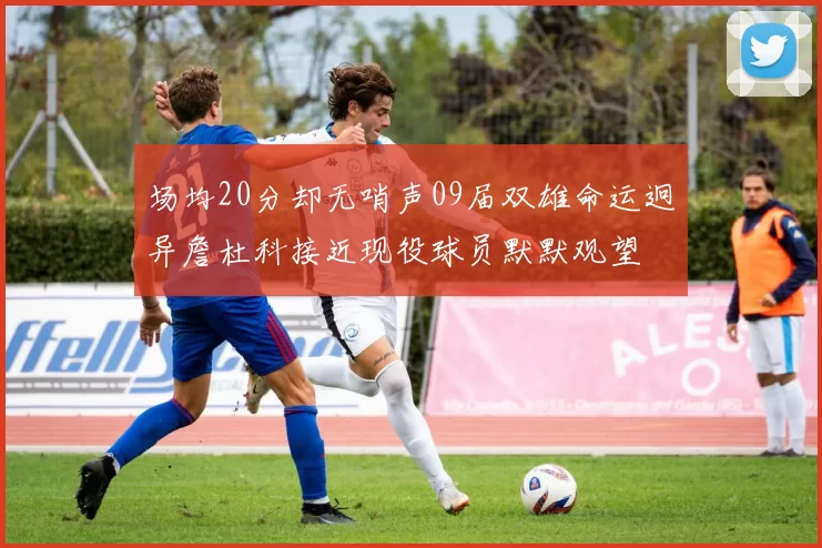 场均20分却无哨声09届双雄命运迥异詹杜科接近现役球员默默观望