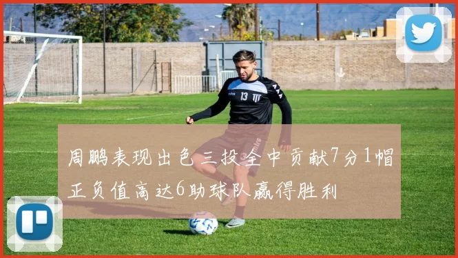 周鹏表现出色三投全中贡献7分1帽正负值高达6助球队赢得胜利