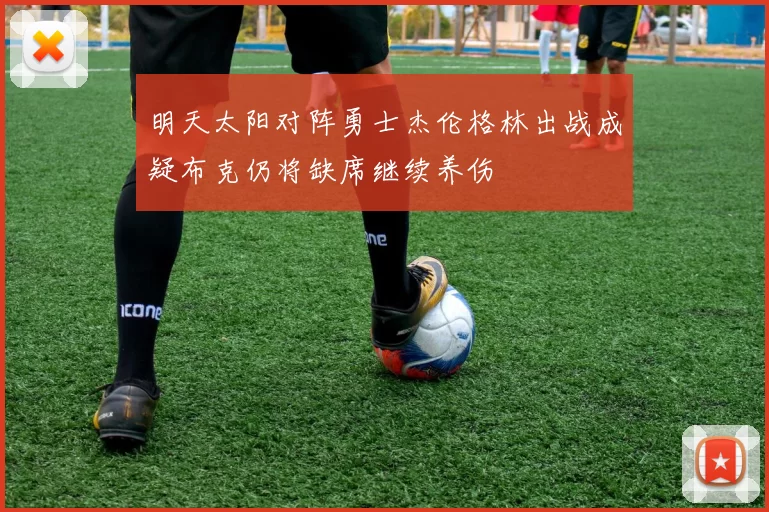 明天太阳对阵勇士杰伦格林出战成疑布克仍将缺席继续养伤